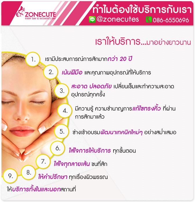 เราให้บริการ...มาอย่างยาวนาน ซึ่งเราเป็นผู้เชี่ยวชาญ จนกระทั่งสามารถที่มีความสามารถในเรื่องการแก้คิ้วแต่งทรงให้กับลูกค้าที่มีปัญหาคิ้ว จากการที่ผ่านการสักมาแล้วได้ ในเหตุผลที่ควรเลือกใช้บริการกับร้านzonecute 1.เรามีประสบการณ์ในการให้บริการสักมากกว่า20ปี 2.เน้นฝีมือ และคุณภาพอุปกรณ์ที่ใช้บริการ 3.อุปกรณ์เครื่องมือที่ให้บริการมีความสะอาด มีความปลอดภัย เปลี่ยนเข็มและรักษาความสะอาดของอุปกรณ์การใช้งานทุกครั้ง 4.มีความรู้ ความชำนาญในการแก้ไขรูปทรงคิ้ว ที่เคยผ่านการสักมาจากร้านอื่นแล้วให้กลับมามีรูปทรงที่สวยงามได้ดั่งเดิม 5.ช่างสักมีการเข้าอบรมพัฒนาฝีมือในด้านเทคนิคใหม่ๆอย่างสม่ำเสมอ 6.ใส่ใจในการให้บริการทุกขั้นตอน 7.ใส่ใจทุกลายเส้นขนที่สัก 8.พร้อมให้คำปรึกษาทุกเรื่องผิวพรรณ 9.มีให้บริการทั้งในลแะนอกสถานที่