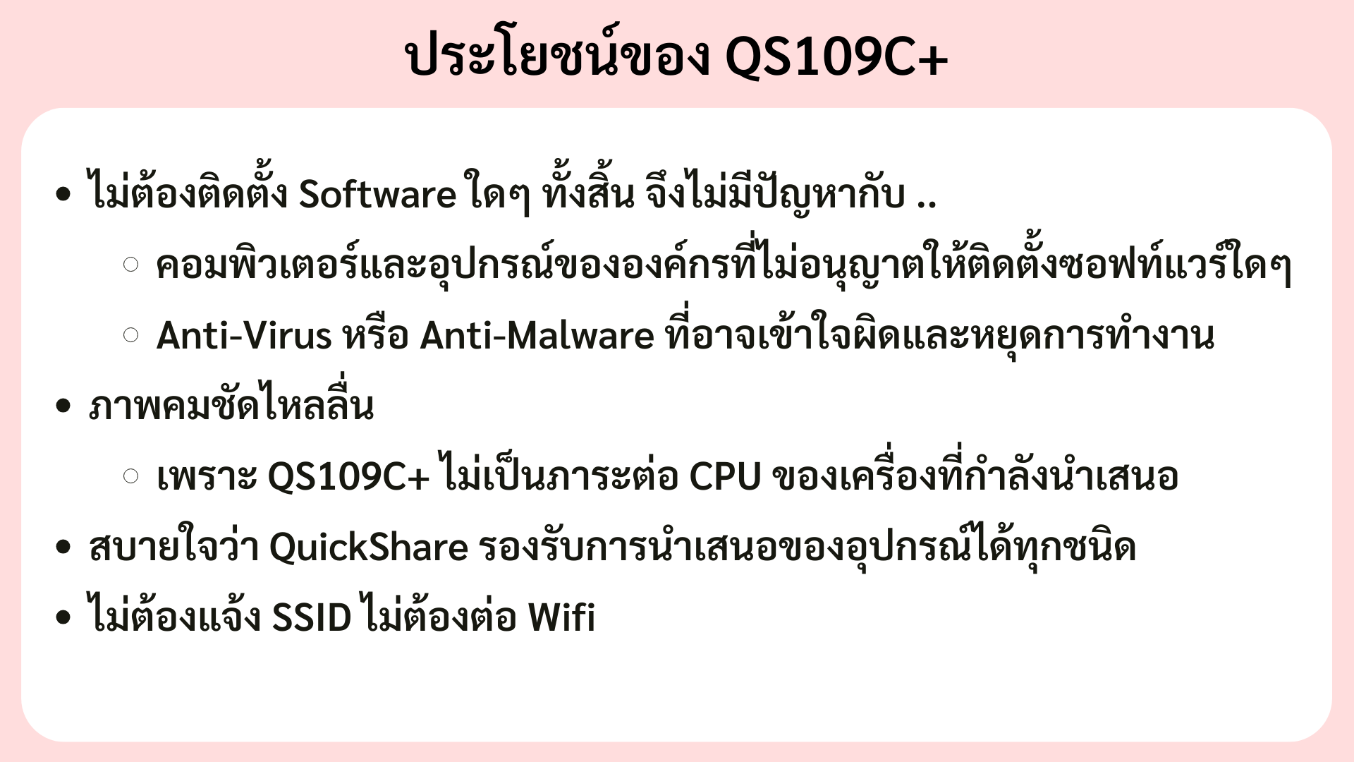 ม่ต้องติดตั้ง Software ใดๆ ทั้งสิ้น จึงไม่มีปัญหากับ .. คอมพิวเตอร์และอุปกรณ์ขององค์กรที่ไม่อนุญาตให้ติดตั้งซอฟท์แวร์ใดๆ Anti-Virus หรือ Anti-Malware ที่อาจเข้าใจผิดและหยุดการทำงาน ภาพคมชัดไหลลื่น QS109H+ ไม่เป็นภาระต่อ CPU ของเครื่องที่กำลังนำเสนอ ไม่ต้องแจ้ง SSID ไม่ต้องต่อ Wifi