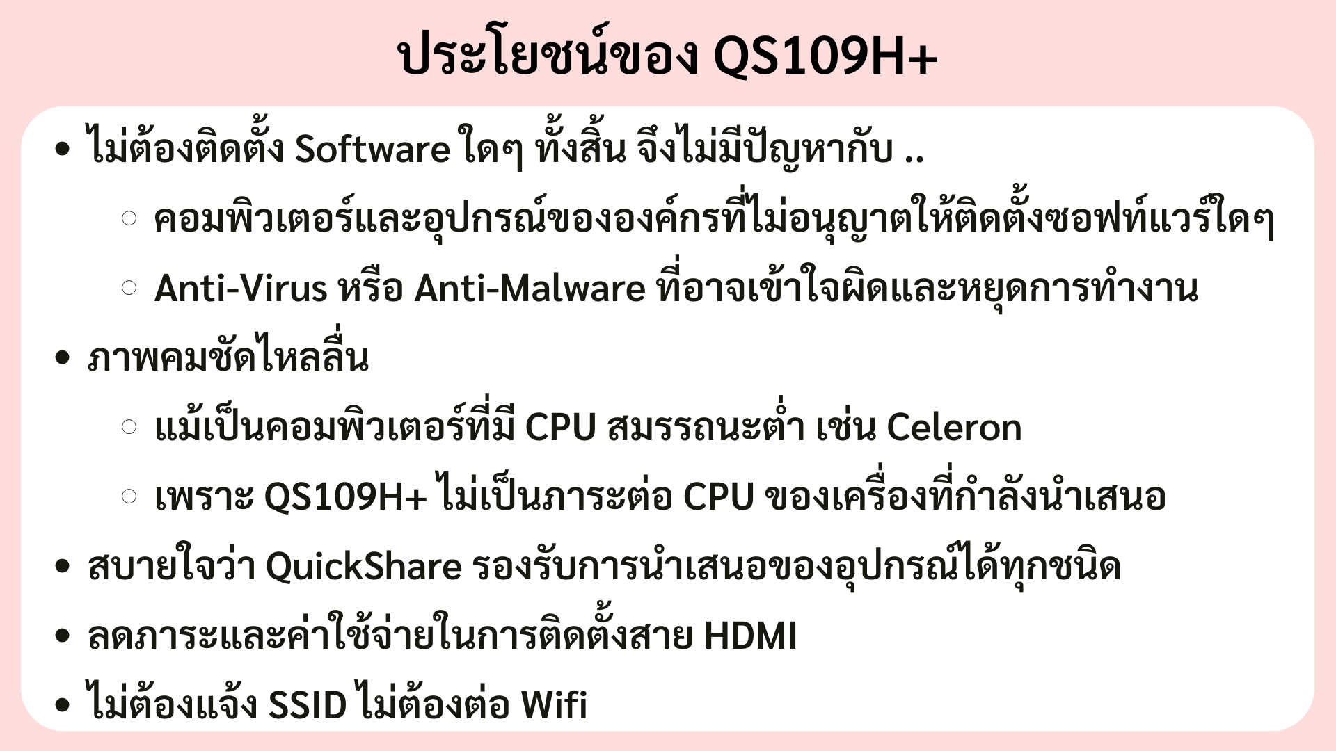 ไม่ต้องติดตั้ง Software ใดๆ ทั้งสิ้น จึงไม่มีปัญหากับ .. คอมพิวเตอร์และอุปกรณ์ขององค์กรที่ไม่อนุญาตให้ติดตั้งซอฟท์แวร์ใดๆ Anti-Virus หรือ Anti-Malware ที่อาจเข้าใจผิดและหยุดการทำงาน ภาพคมชัดไหลลื่น แม้เป็นคอมพิวเตอร์ที่มี CPU สมรรถนะต่ำ เช่น Celeron เพราะ QS109H+ ไม่เป็นภาระต่อ CPU ของเครื่องที่กำลังนำเสนอ สบายใจว่า QuickShare รองรับการนำเสนอของอุปกรณ์ได้ทุกชนิด ลดภาระและค่าใช้จ่ายในการติดตั้งสาย HDMI ไม่ต้องแจ้ง SSID ไม่ต้องต่อ Wifi 
